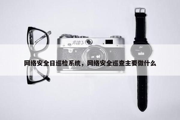 网络安全日巡检系统，网络安全巡查主要做什么
