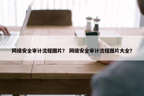 网络安全审计流程图片？ 网络安全审计流程图片大全？