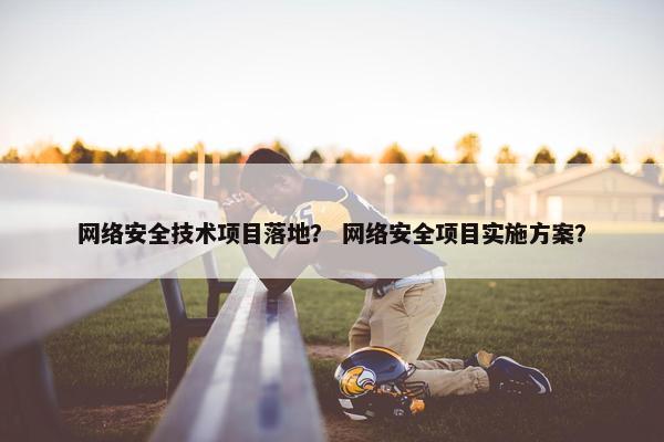网络安全技术项目落地？ 网络安全项目实施方案？