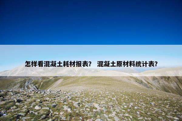怎样看混凝土耗材报表？ 混凝土原材料统计表？
