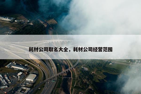 耗材公司取名大全，耗材公司经营范围