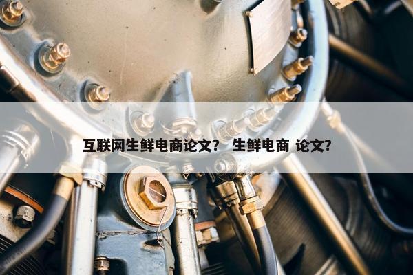 互联网生鲜电商论文？ 生鲜电商 论文？