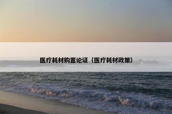 医疗耗材购置论证（医疗耗材政策）