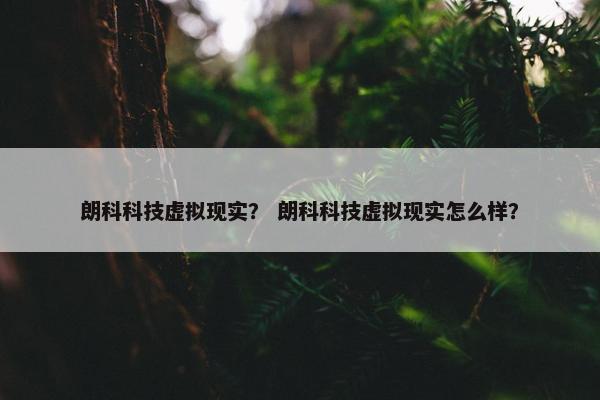 朗科科技虚拟现实？ 朗科科技虚拟现实怎么样？