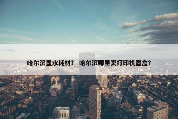 哈尔滨墨水耗材？ 哈尔滨哪里卖打印机墨盒？