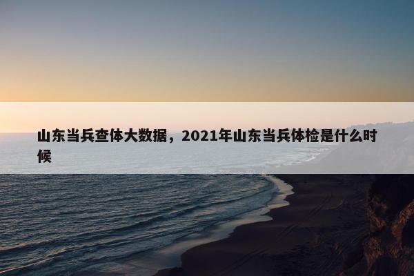 山东当兵查体大数据，2021年山东当兵体检是什么时候