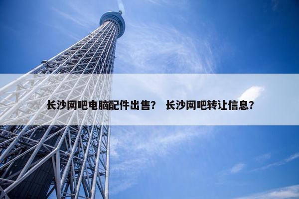 长沙网吧电脑配件出售？ 长沙网吧转让信息？