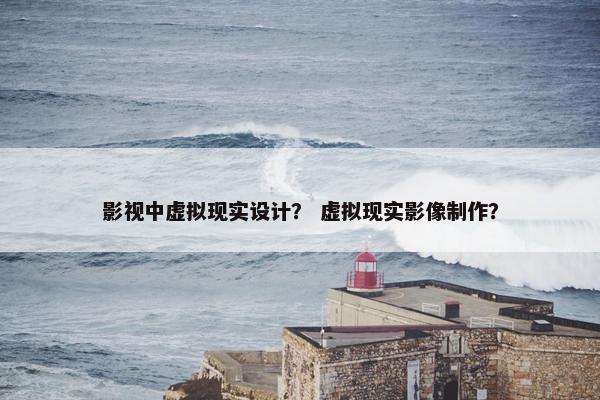 影视中虚拟现实设计？ 虚拟现实影像制作？