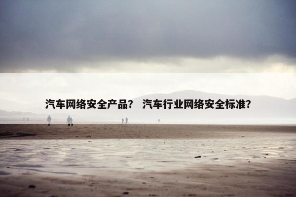 汽车网络安全产品？ 汽车行业网络安全标准？