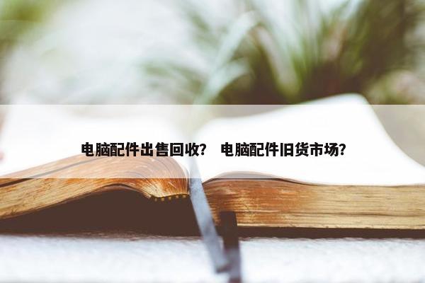 电脑配件出售回收？ 电脑配件旧货市场？