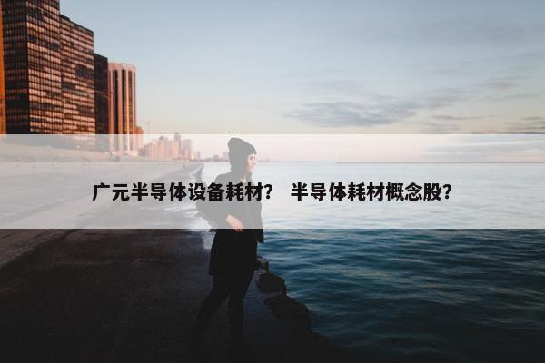 广元半导体设备耗材？ 半导体耗材概念股？