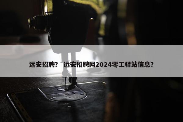 远安招聘？ 远安招聘网2024零工驿站信息？