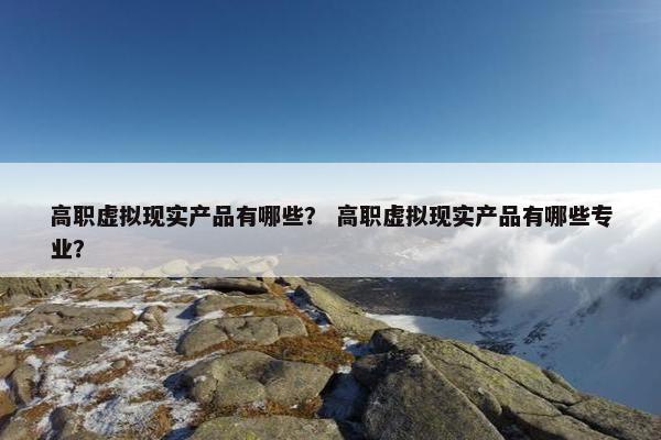 高职虚拟现实产品有哪些？ 高职虚拟现实产品有哪些专业？