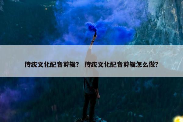 传统文化配音剪辑？ 传统文化配音剪辑怎么做？