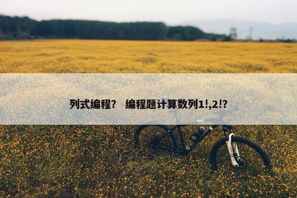 列式编程？ 编程题计算数列1!,2!？