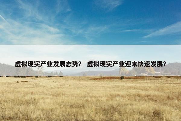 虚拟现实产业发展态势？ 虚拟现实产业迎来快速发展？