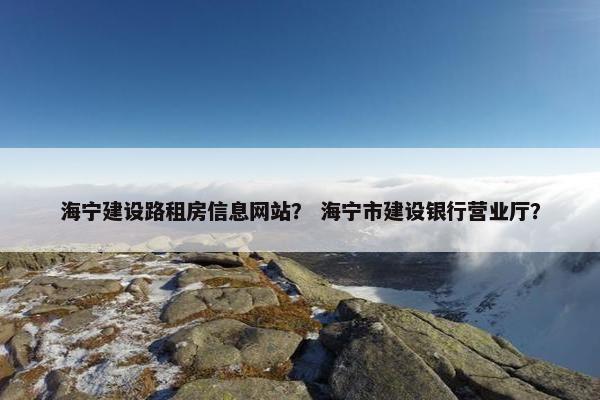海宁建设路租房信息网站？ 海宁市建设银行营业厅？
