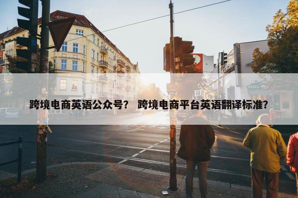 跨境电商英语公众号？ 跨境电商平台英语翻译标准？