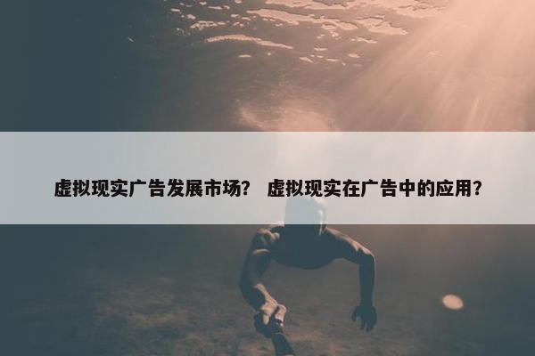 虚拟现实广告发展市场？ 虚拟现实在广告中的应用？
