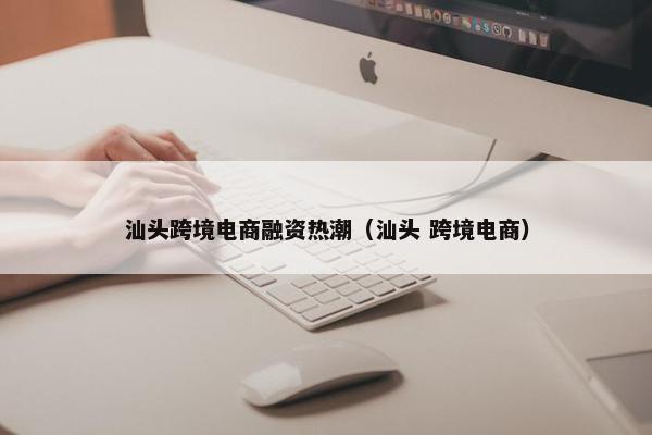 汕头跨境电商融资热潮（汕头 跨境电商）