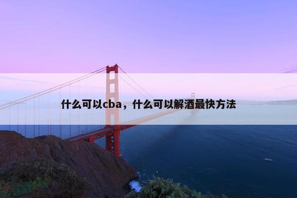 什么可以cba，什么可以解酒最快方法