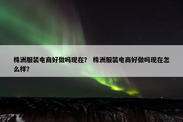 株洲服装电商好做吗现在？ 株洲服装电商好做吗现在怎么样？