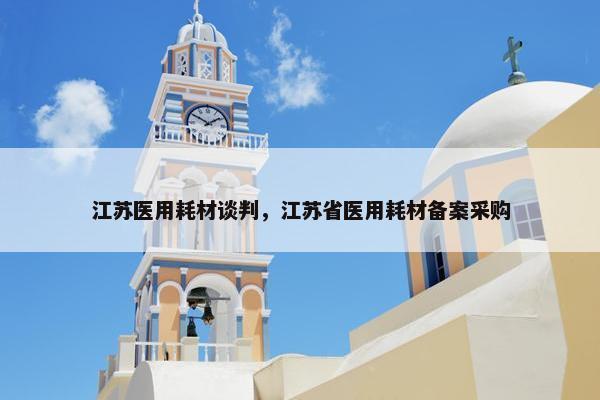 江苏医用耗材谈判，江苏省医用耗材备案采购