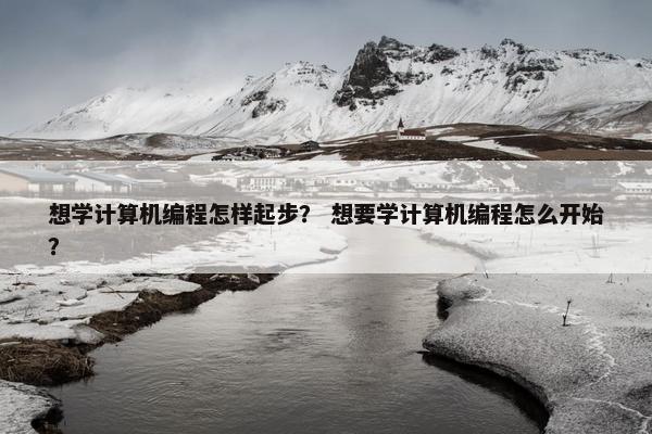 想学计算机编程怎样起步？ 想要学计算机编程怎么开始？