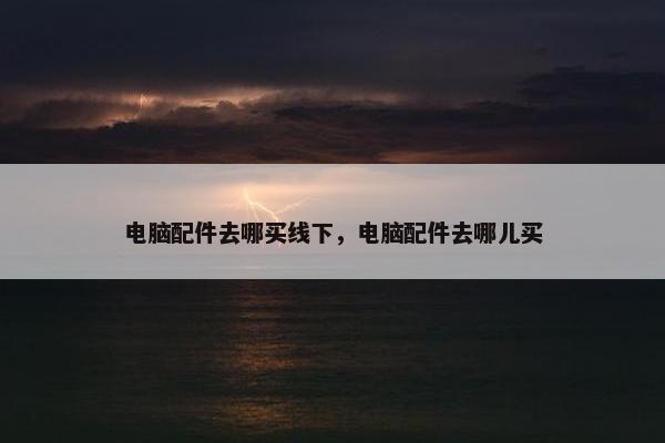 电脑配件去哪买线下，电脑配件去哪儿买