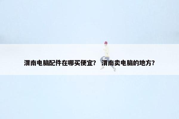 渭南电脑配件在哪买便宜？ 渭南卖电脑的地方？