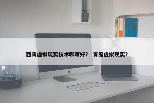 西青虚拟现实技术哪家好？ 青岛虚拟现实？