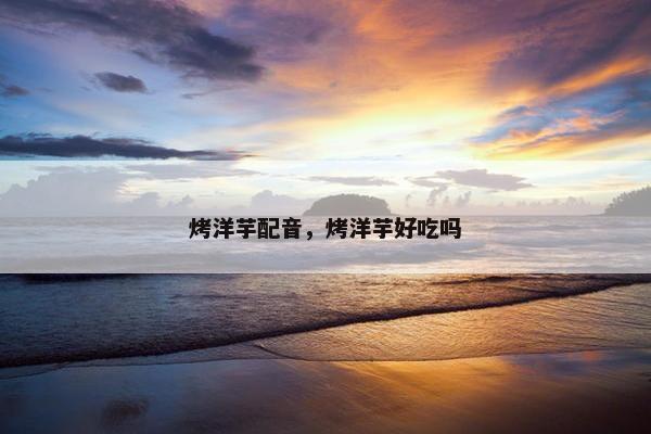 烤洋芋配音，烤洋芋好吃吗