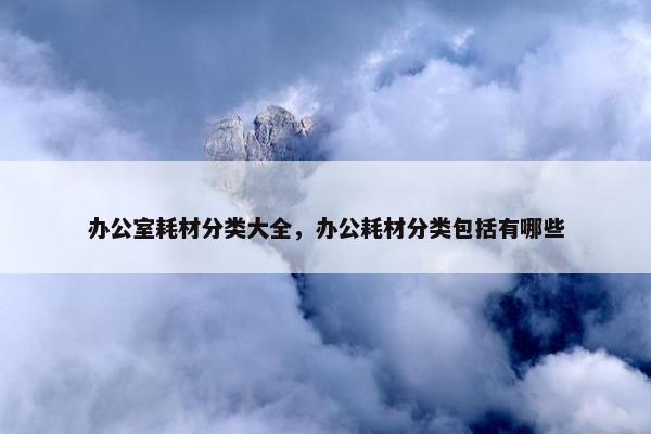 办公室耗材分类大全，办公耗材分类包括有哪些