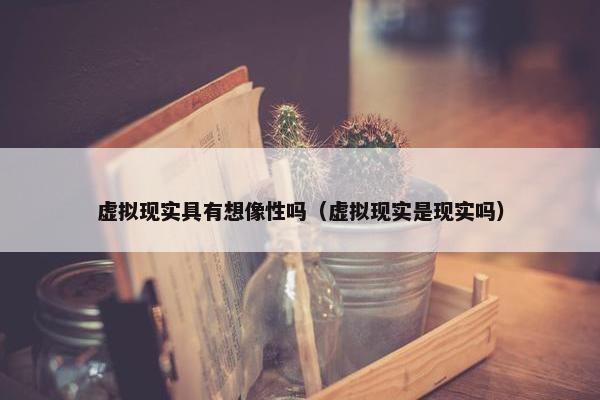虚拟现实具有想像性吗（虚拟现实是现实吗）