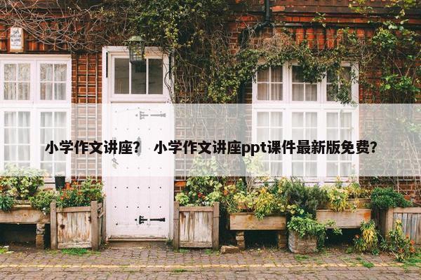 小学作文讲座？ 小学作文讲座ppt课件最新版免费？