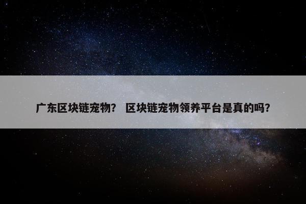 广东区块链宠物？ 区块链宠物领养平台是真的吗？