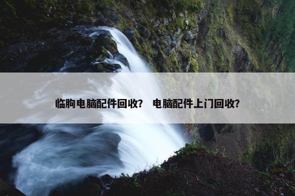 临朐电脑配件回收？ 电脑配件上门回收？