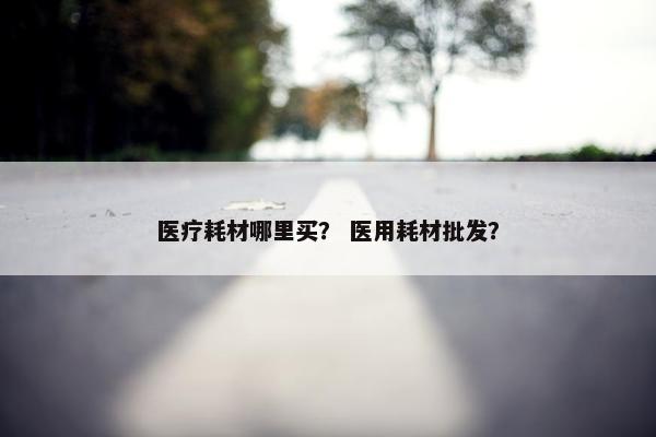 医疗耗材哪里买？ 医用耗材批发？