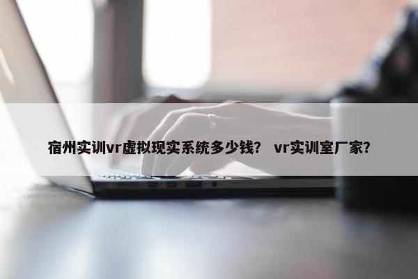 宿州实训vr虚拟现实系统多少钱？ vr实训室厂家？
