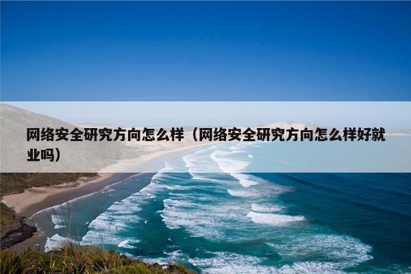 网络安全研究方向怎么样（网络安全研究方向怎么样好就业吗）