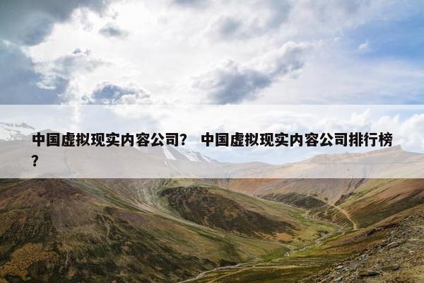 中国虚拟现实内容公司？ 中国虚拟现实内容公司排行榜？