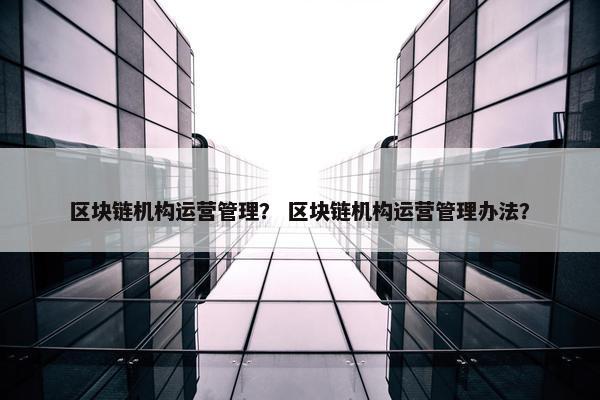 区块链机构运营管理？ 区块链机构运营管理办法？