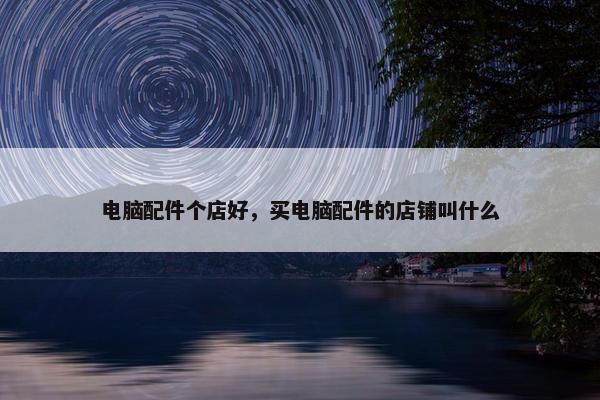 电脑配件个店好，买电脑配件的店铺叫什么