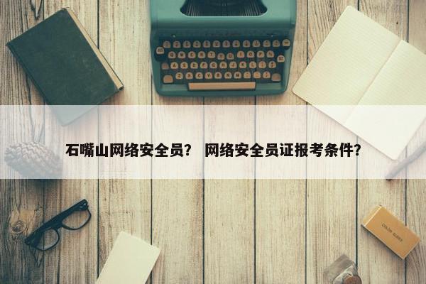 石嘴山网络安全员？ 网络安全员证报考条件？