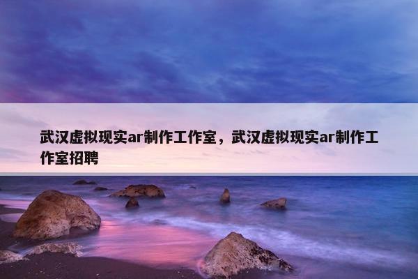 武汉虚拟现实ar制作工作室，武汉虚拟现实ar制作工作室招聘