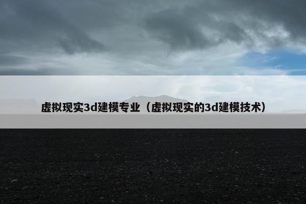 虚拟现实3d建模专业（虚拟现实的3d建模技术）