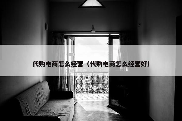 代购电商怎么经营（代购电商怎么经营好）