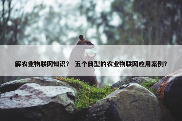 解农业物联网知识？ 五个典型的农业物联网应用案例？