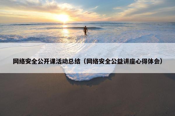 网络安全公开课活动总结（网络安全公益讲座心得体会）