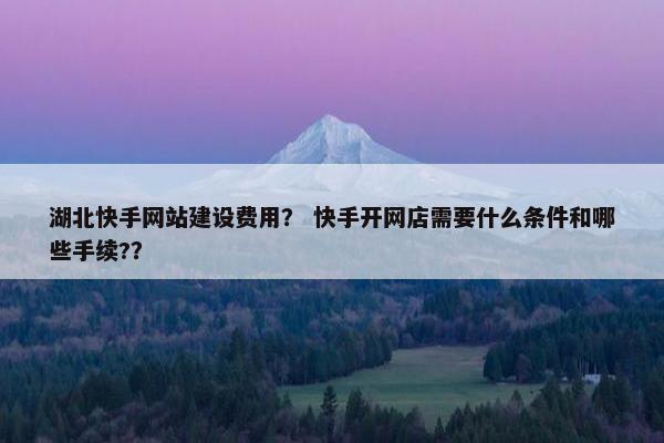 湖北快手网站建设费用？ 快手开网店需要什么条件和哪些手续?？
